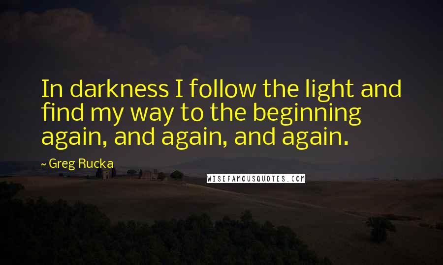 Greg Rucka quotes: In darkness I follow the light and find my way to the beginning again, and again, and again. Greg Rucka quotes: In darkness I follow the light and find my way to the beginning again, and again, and again.