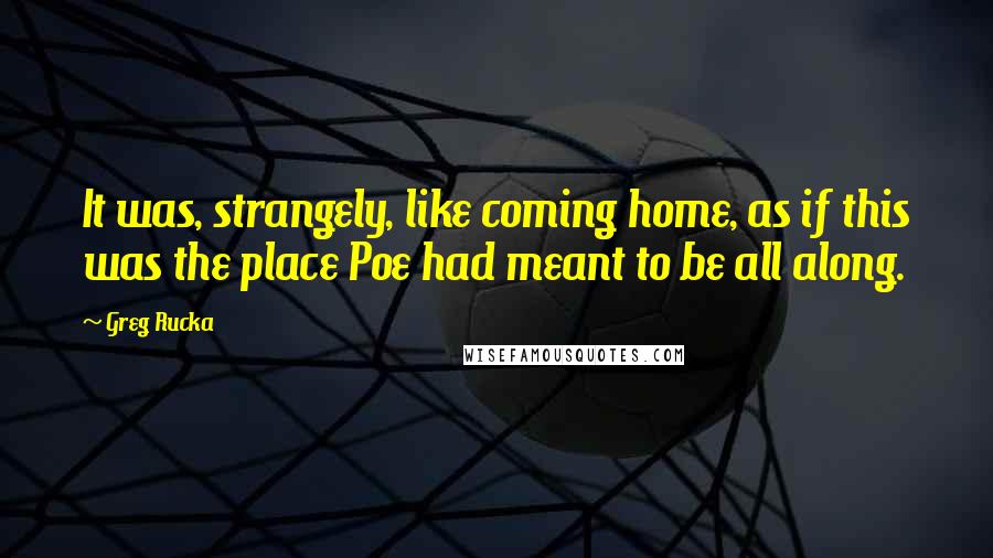 Greg Rucka quotes: It was, strangely, like coming home, as if this was the place Poe had meant to be all along. Greg Rucka quotes: It was, strangely, like coming home, as if this was the place Poe had meant to be all along.