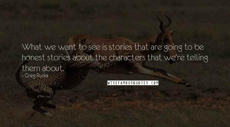 Greg Rucka quotes: What we want to see is stories that are going to be honest stories about the characters that we're telling them about.
