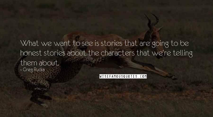 Greg Rucka quotes: What we want to see is stories that are going to be honest stories about the characters that we're telling them about. Greg Rucka quotes: What we want to see is stories that are going to be honest stories about the characters that we're telling them about.