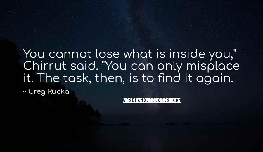 Greg Rucka quotes: You cannot lose what is inside you," Chirrut said. "You can only misplace it. The task, then, is to find it again. Greg Rucka quotes: You cannot lose what is inside you," Chirrut said. "You can only misplace it. The task, then, is to find it again.