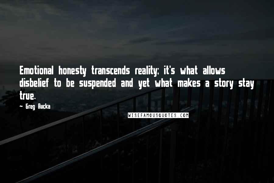 Greg Rucka quotes: Emotional honesty transcends reality; it's what allows disbelief to be suspended and yet what makes a story stay true. Greg Rucka quotes: Emotional honesty transcends reality; it's what allows disbelief to be suspended and yet what makes a story stay true.