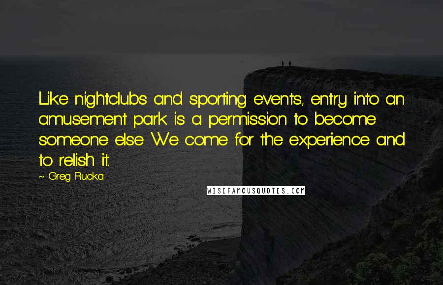 Greg Rucka quotes: Like nightclubs and sporting events, entry into an amusement park is a permission to become someone else. We come for the experience and to relish it.