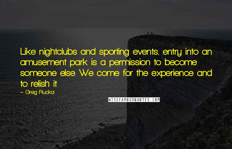 Greg Rucka quotes: Like nightclubs and sporting events, entry into an amusement park is a permission to become someone else. We come for the experience and to relish it. Greg Rucka quotes: Like nightclubs and sporting events, entry into an amusement park is a permission to become someone else. We come for the experience and to relish it.