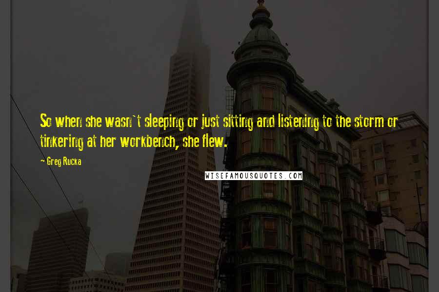 Greg Rucka quotes: So when she wasn't sleeping or just sitting and listening to the storm or tinkering at her workbench, she flew. Greg Rucka quotes: So when she wasn't sleeping or just sitting and listening to the storm or tinkering at her workbench, she flew.