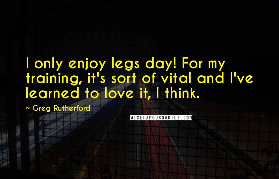 Greg Rutherford quotes: I only enjoy legs day! For my training, it's sort of vital and I've learned to love it, I think.