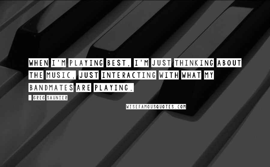 Greg Saunier quotes: When I'm playing best, I'm just thinking about the music, just interacting with what my bandmates are playing.