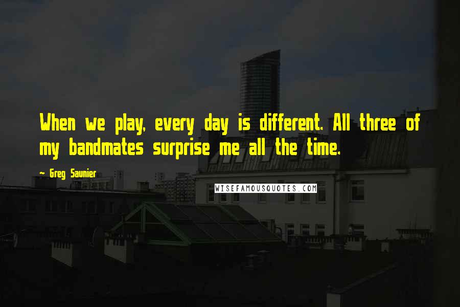 Greg Saunier quotes: When we play, every day is different. All three of my bandmates surprise me all the time.