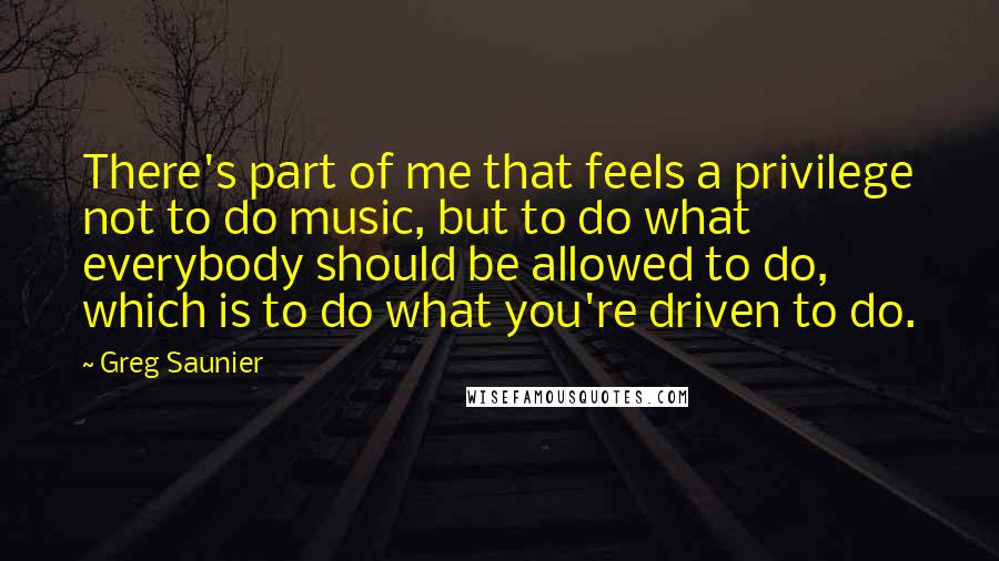 Greg Saunier quotes: There's part of me that feels a privilege not to do music, but to do what everybody should be allowed to do, which is to do what you're driven to