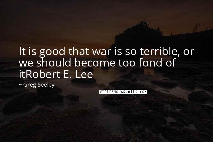 Greg Seeley quotes: It is good that war is so terrible, or we should become too fond of itRobert E. Lee