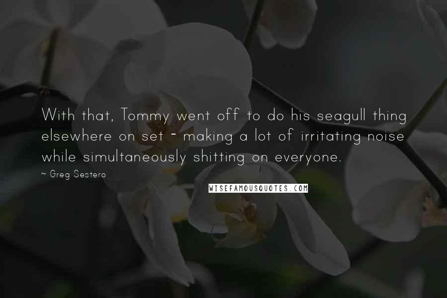 Greg Sestero quotes: With that, Tommy went off to do his seagull thing elsewhere on set - making a lot of irritating noise while simultaneously shitting on everyone. Greg Sestero quotes: With that, Tommy went off to do his seagull thing elsewhere on set - making a lot of irritating noise while simultaneously shitting on everyone.