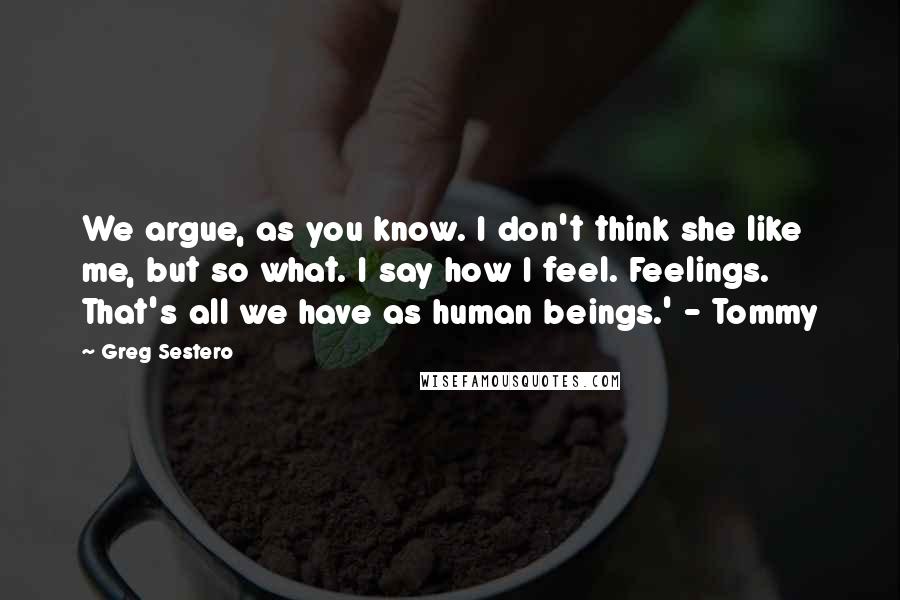 Greg Sestero quotes: We argue, as you know. I don't think she like me, but so what. I say how I feel. Feelings. That's all we have as human beings.' - Tommy Greg Sestero quotes: We argue, as you know. I don't think she like me, but so what. I say how I feel. Feelings. That's all we have as human beings.' - Tommy