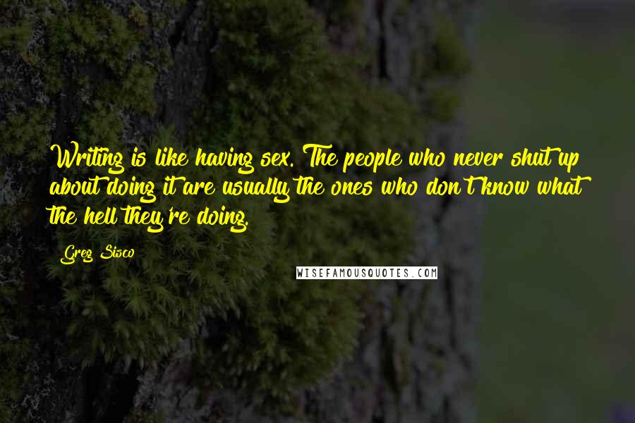 Greg Sisco quotes: Writing is like having sex. The people who never shut up about doing it are usually the ones who don't know what the hell they're doing. Greg Sisco quotes: Writing is like having sex. The people who never shut up about doing it are usually the ones who don't know what the hell they're doing.