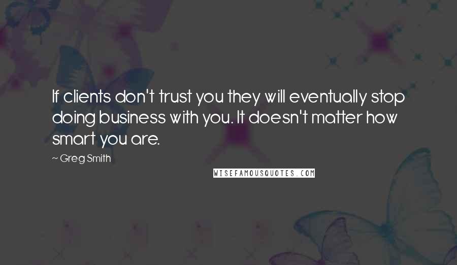 Greg Smith quotes: If clients don't trust you they will eventually stop doing business with you. It doesn't matter how smart you are.