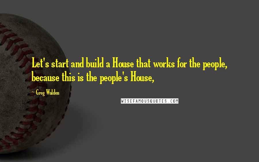 Greg Walden quotes: Let's start and build a House that works for the people, because this is the people's House,