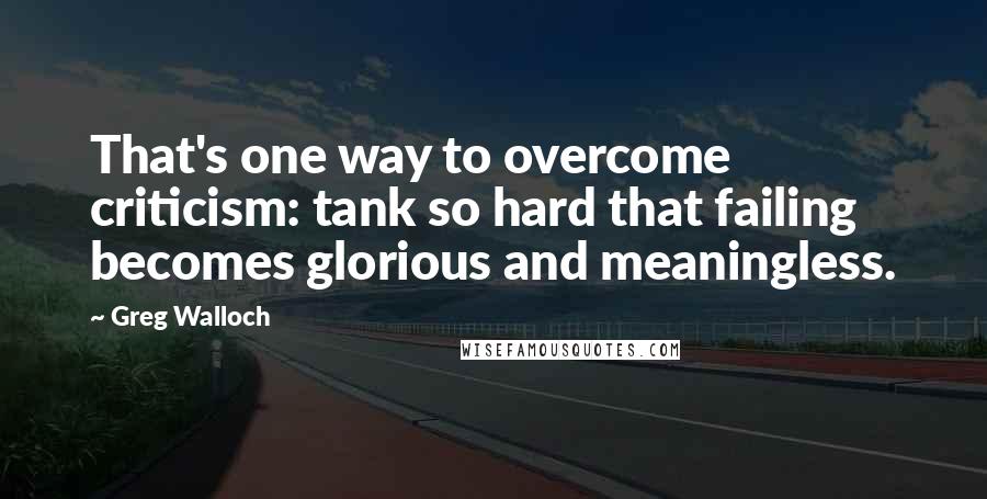 Greg Walloch quotes: That's one way to overcome criticism: tank so hard that failing becomes glorious and meaningless.