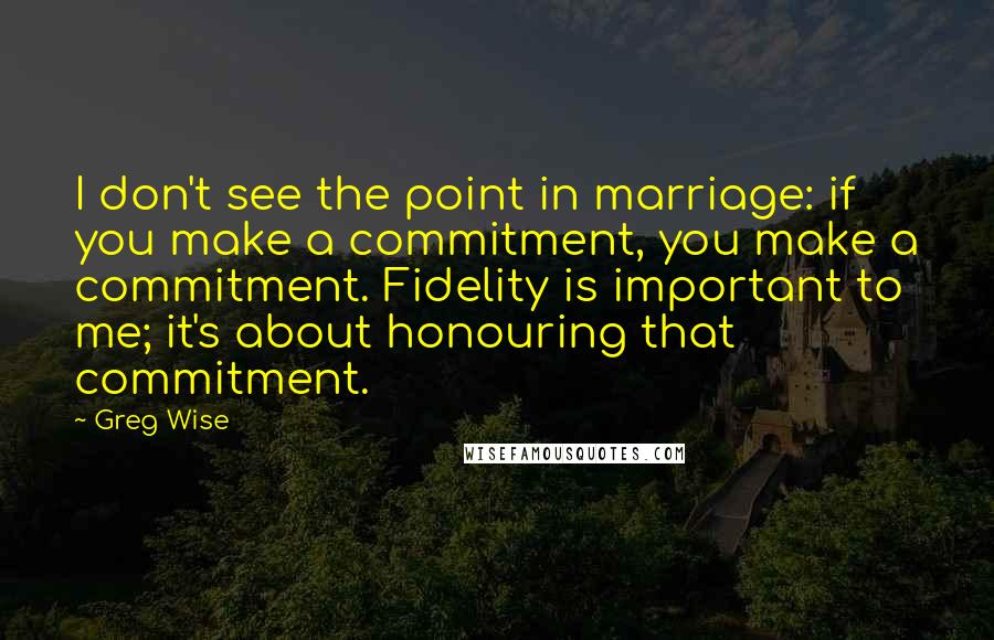 Greg Wise quotes: I don't see the point in marriage: if you make a commitment, you make a commitment. Fidelity is important to me; it's about honouring that commitment.