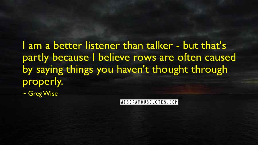 Greg Wise quotes: I am a better listener than talker - but that's partly because I believe rows are often caused by saying things you haven't thought through properly.