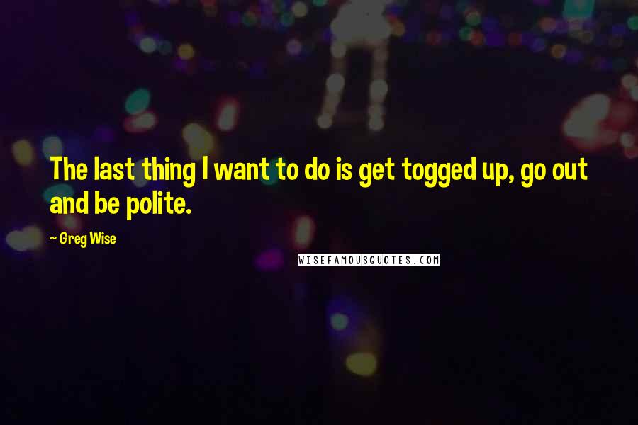 Greg Wise quotes: The last thing I want to do is get togged up, go out and be polite.