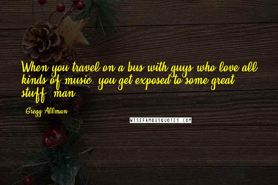 Gregg Allman quotes: When you travel on a bus with guys who love all kinds of music, you get exposed to some great stuff, man. Gregg Allman quotes: When you travel on a bus with guys who love all kinds of music, you get exposed to some great stuff, man.