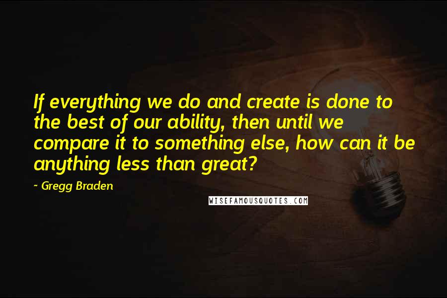 Gregg Braden quotes: If everything we do and create is done to the best of our ability, then until we compare it to something else, how can it be anything less than great?