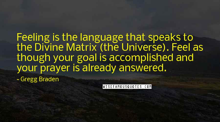 Gregg Braden quotes: Feeling is the language that speaks to the Divine Matrix (the Universe). Feel as though your goal is accomplished and your prayer is already answered.