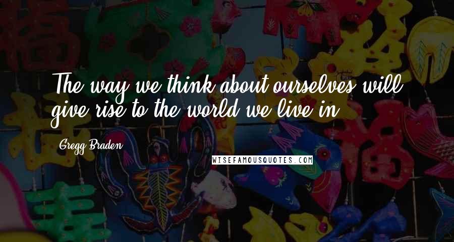 Gregg Braden quotes: The way we think about ourselves will give rise to the world we live in.