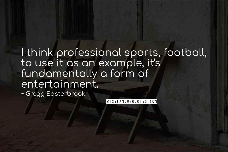 Gregg Easterbrook quotes: I think professional sports, football, to use it as an example, it's fundamentally a form of entertainment.