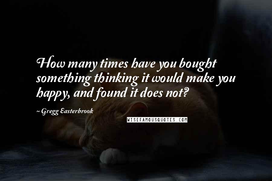 Gregg Easterbrook quotes: How many times have you bought something thinking it would make you happy, and found it does not?