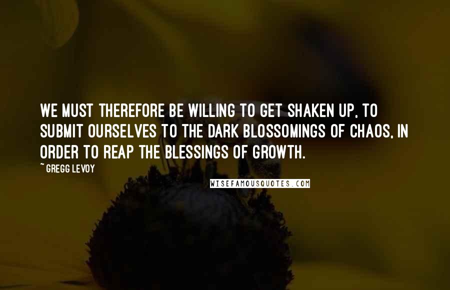 Gregg Levoy quotes: We must therefore be willing to get shaken up, to submit ourselves to the dark blossomings of chaos, in order to reap the blessings of growth.