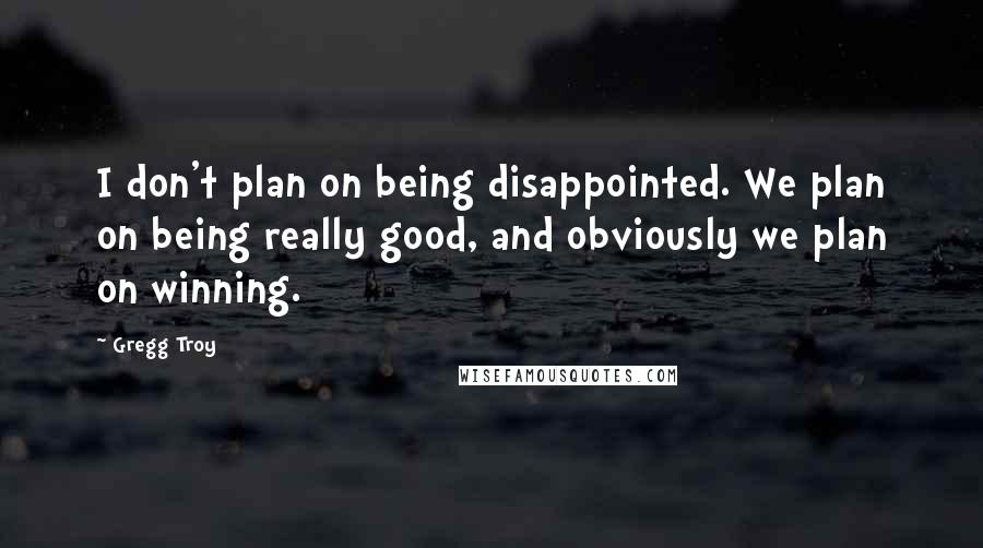 Gregg Troy quotes: I don't plan on being disappointed. We plan on being really good, and obviously we plan on winning.