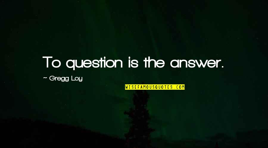 Gregg's Quotes By Gregg Loy: To question is the answer.