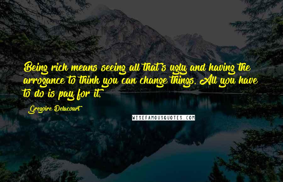 Gregoire Delacourt quotes: Being rich means seeing all that's ugly and having the arrogance to think you can change things. All you have to do is pay for it. Gregoire Delacourt quotes: Being rich means seeing all that's ugly and having the arrogance to think you can change things. All you have to do is pay for it.