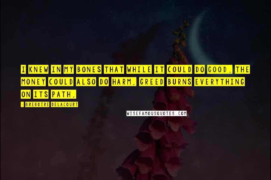 Gregoire Delacourt quotes: I knew in my bones that while it could do good, the money could also do harm. Greed burns everything on its path. Gregoire Delacourt quotes: I knew in my bones that while it could do good, the money could also do harm. Greed burns everything on its path.