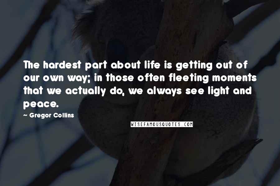 Gregor Collins quotes: The hardest part about life is getting out of our own way; in those often fleeting moments that we actually do, we always see light and peace.