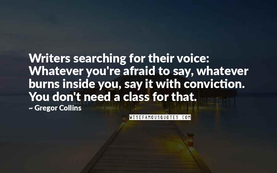 Gregor Collins quotes: Writers searching for their voice: Whatever you're afraid to say, whatever burns inside you, say it with conviction. You don't need a class for that.