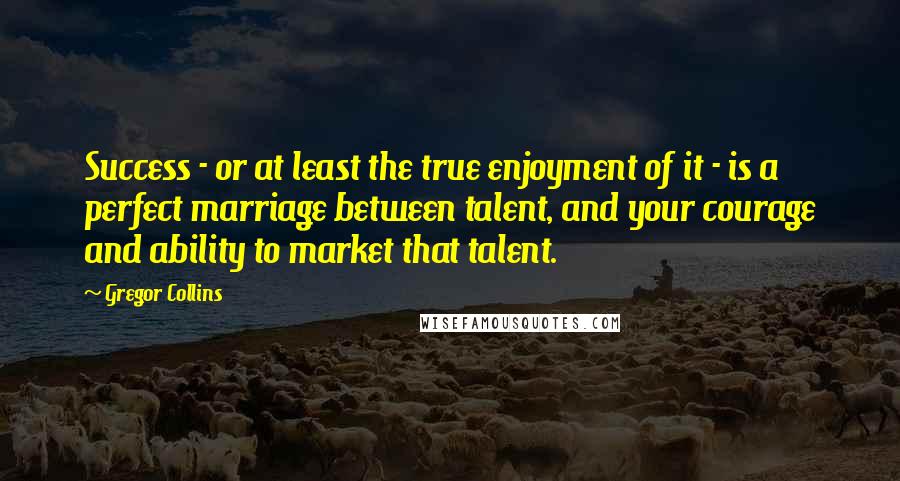 Gregor Collins quotes: Success - or at least the true enjoyment of it - is a perfect marriage between talent, and your courage and ability to market that talent.