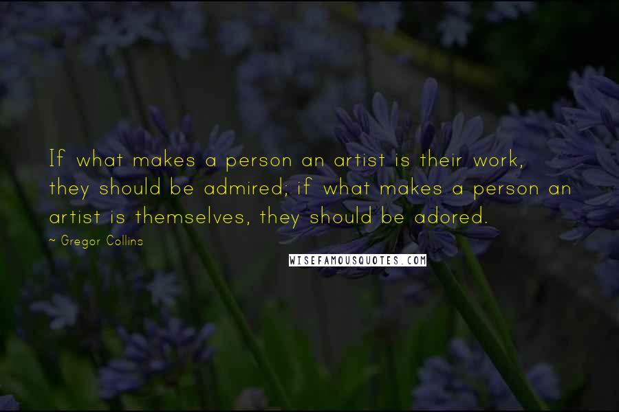 Gregor Collins quotes: If what makes a person an artist is their work, they should be admired; if what makes a person an artist is themselves, they should be adored.