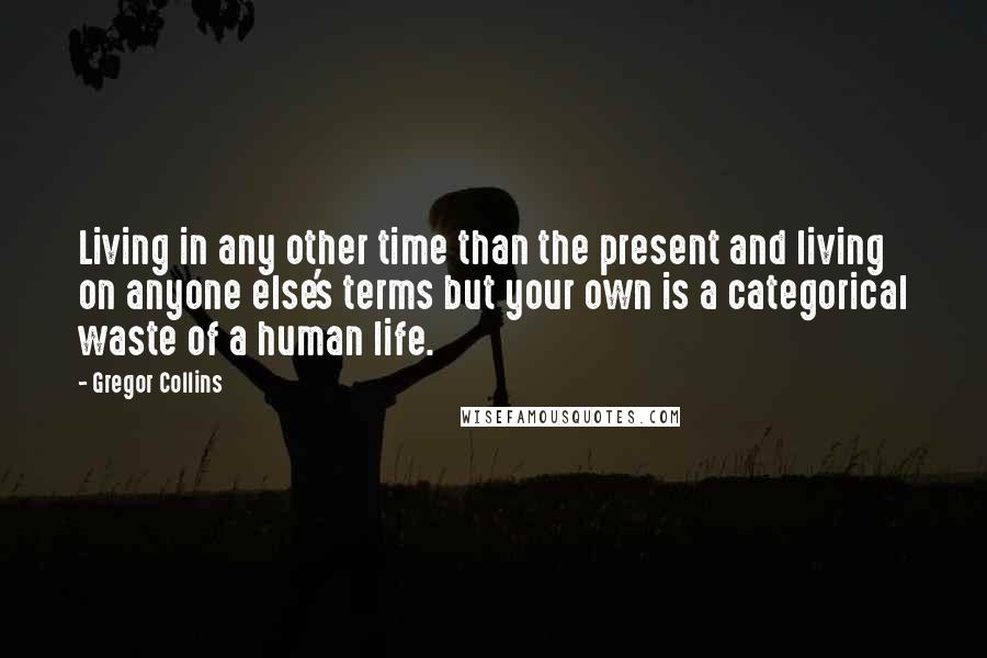 Gregor Collins quotes: Living in any other time than the present and living on anyone else's terms but your own is a categorical waste of a human life.