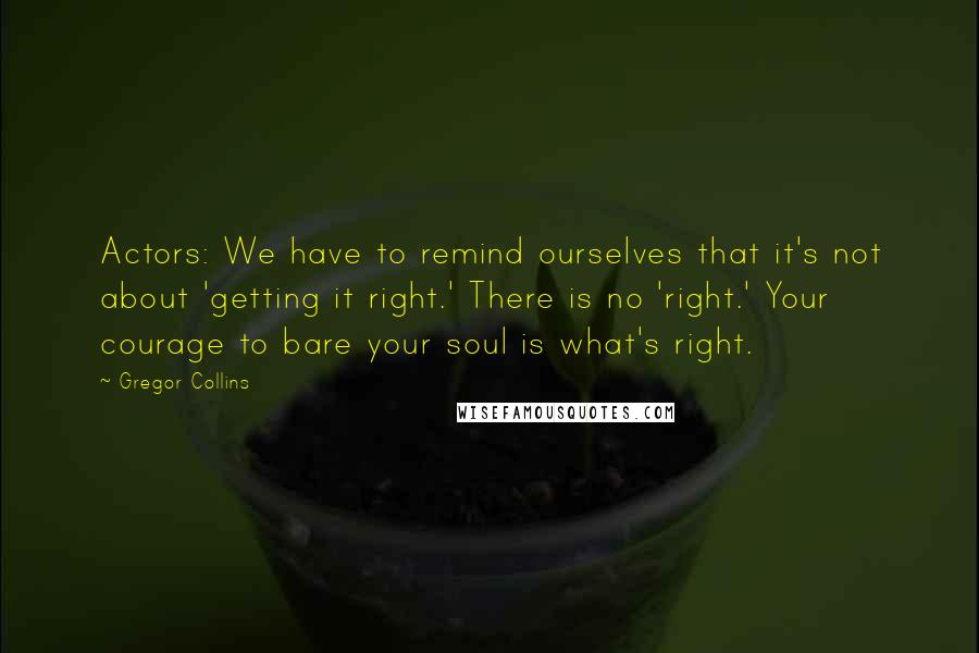 Gregor Collins quotes: Actors: We have to remind ourselves that it's not about 'getting it right.' There is no 'right.' Your courage to bare your soul is what's right.