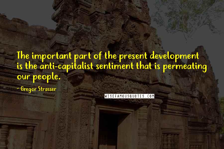 Gregor Strasser quotes: The important part of the present development is the anti-capitalist sentiment that is permeating our people.