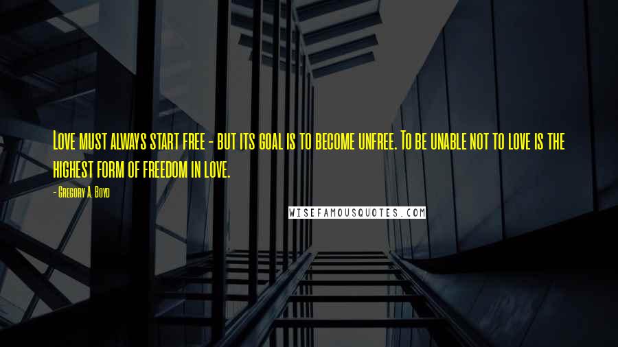 Gregory A. Boyd quotes: Love must always start free - but its goal is to become unfree. To be unable not to love is the highest form of freedom in love.