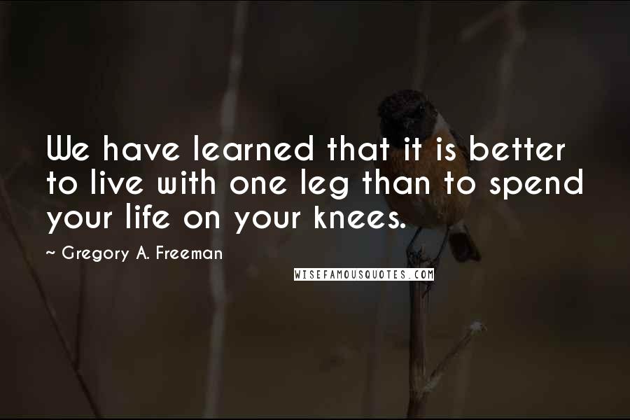 Gregory A. Freeman quotes: We have learned that it is better to live with one leg than to spend your life on your knees.