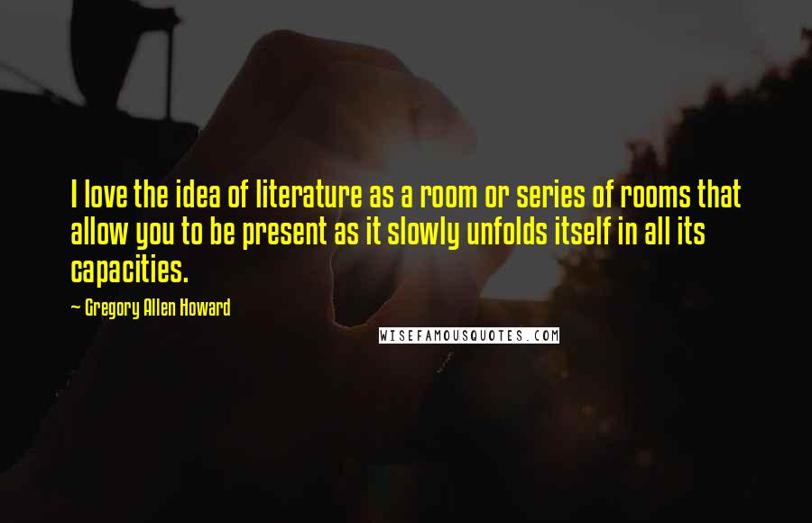 Gregory Allen Howard quotes: I love the idea of literature as a room or series of rooms that allow you to be present as it slowly unfolds itself in all its capacities.
