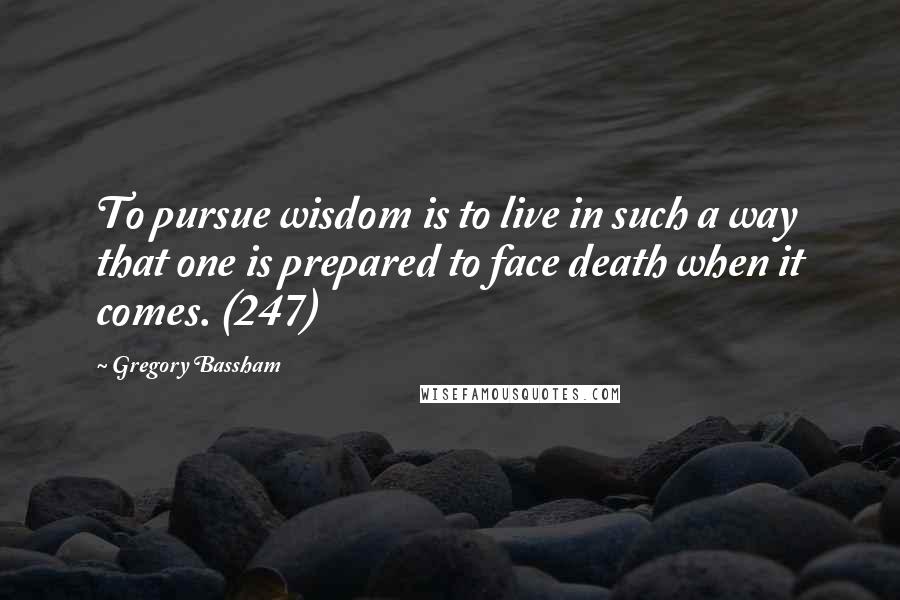 Gregory Bassham quotes: To pursue wisdom is to live in such a way that one is prepared to face death when it comes. (247)