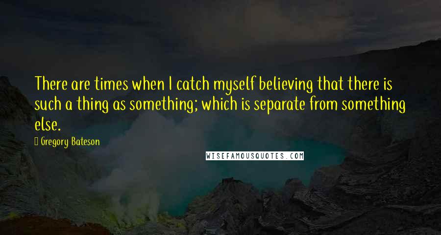 Gregory Bateson quotes: There are times when I catch myself believing that there is such a thing as something; which is separate from something else.