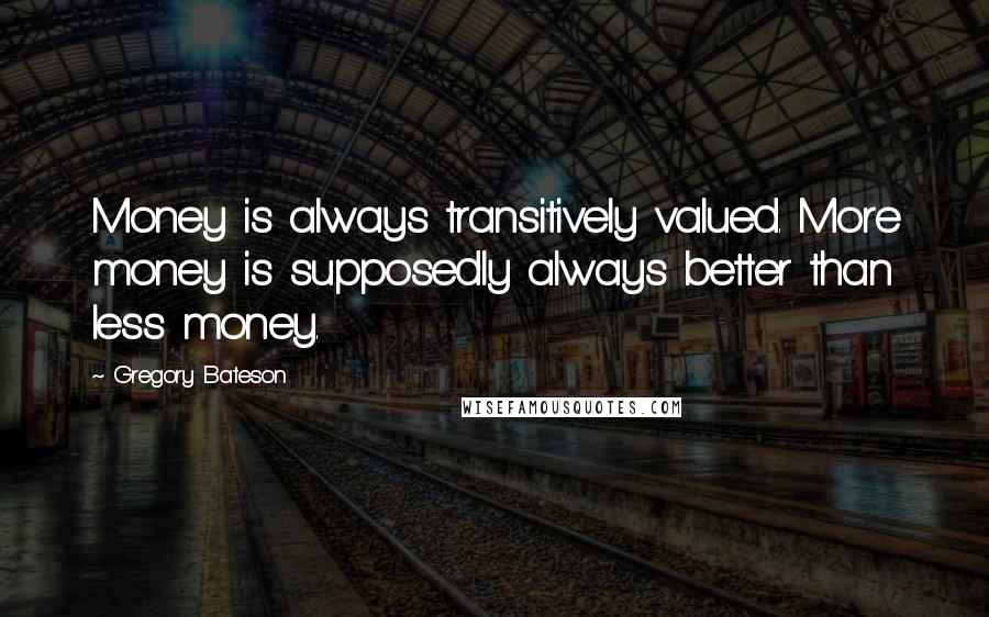 Gregory Bateson quotes: Money is always transitively valued. More money is supposedly always better than less money.