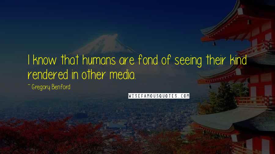 Gregory Benford quotes: I know that humans are fond of seeing their kind rendered in other media. Gregory Benford quotes: I know that humans are fond of seeing their kind rendered in other media.