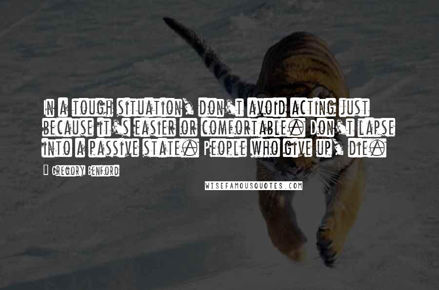Gregory Benford quotes: In a tough situation, don't avoid acting just because it's easier or comfortable. Don't lapse into a passive state. People who give up, die.