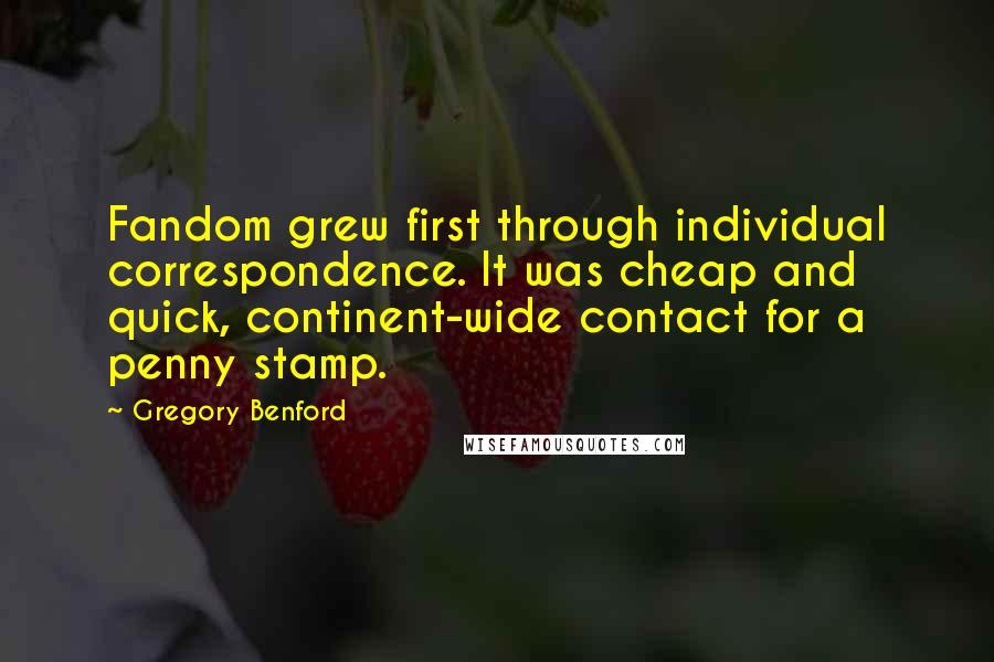 Gregory Benford quotes: Fandom grew first through individual correspondence. It was cheap and quick, continent-wide contact for a penny stamp.